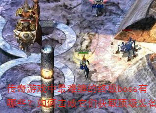 传奇游戏中最难缠的终极boss有哪些?如何击败它们获取顶级装备? 传奇游戏中最难缠的终极boss有哪些?如何击败它们获取顶级装备?